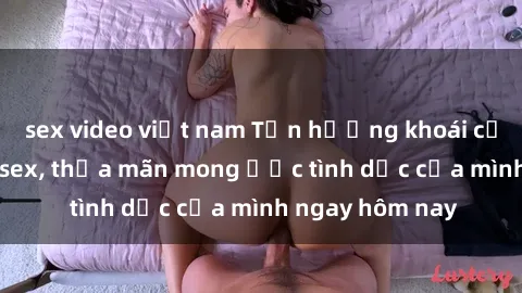 sex video việt nam Tận hưởng khoái cảm với gái xinh sex, thỏa mãn mong ước tình dục của mình ngay hôm nay