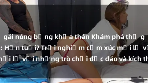 gái nóng bỏng khỏa thân Khám phá thế giới sex trực tuyến: Hơn tuổi? Trải nghiệm cảm xúc mới lạ với những trò chơi độc đáo và kích thích người lớn