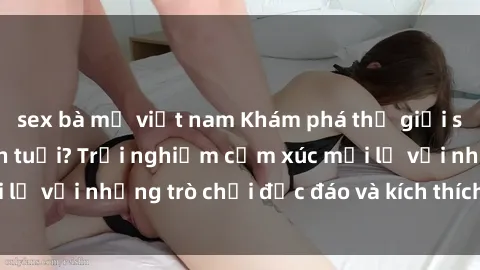 sex bà mẹ việt nam Khám phá thế giới sex trực tuyến: Hơn tuổi? Trải nghiệm cảm xúc mới lạ với những trò chơi độc đáo và kích thích người lớn