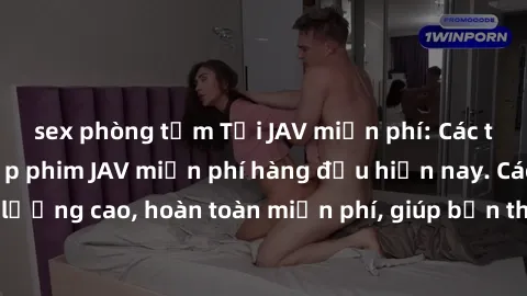 sex phòng tắm Tải JAV miễn phí: Các trang web cung cấp phim JAV miễn phí hàng đầu hiện nay. Các tác phẩm chất lượng cao, hoàn toàn miễn phí, giúp bạn thỏa mãn niềm đam mê mà không tốn kém.