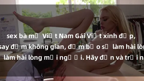 sex bà mẹ Việt Nam Gái Việt xinh đẹp, nồng nàn làm tình say đắm không gian, đảm bảo sẽ làm hài lòng mọi người. Hãy đến và trải nghiệm ngay!