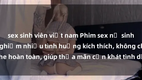 sex sinh viên việt nam Phim sex nữ sinh mới nhất: Trải nghiệm nhiều tình huống kích thích, không che hoàn toàn, giúp thỏa mãn cơn khát tình dục của các bạn trẻ