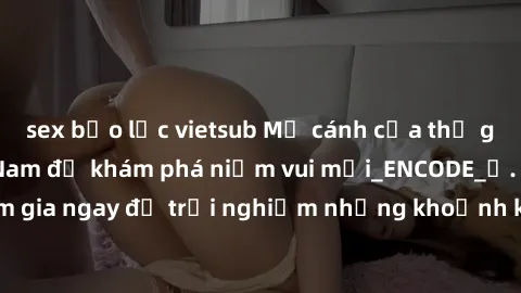 sex bạo lực vietsub Mở cánh cửa thế giới sex MILF Việt Nam để khám phá niềm vui mới_ENCODE_. Hãy tham gia ngay để trải nghiệm những khoảnh khắc đầy kích thích và đam mê.