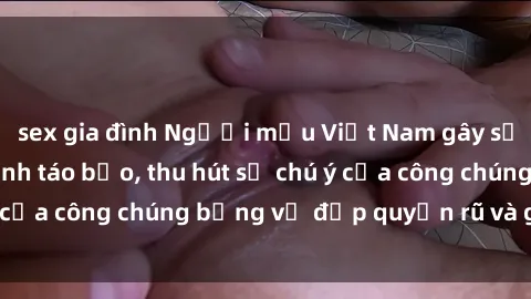 sex gia đình Người mẫu Việt Nam gây sốt với loạt shoot ảnh táo bạo, thu hút sự chú ý của công chúng bằng vẻ đẹp quyến rũ và gợi cảm.