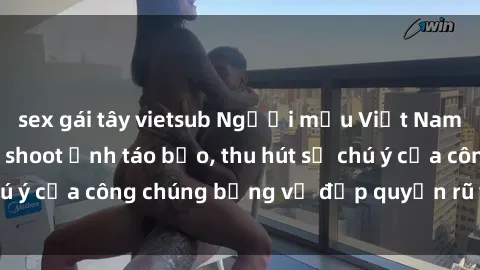 sex gái tây vietsub Người mẫu Việt Nam gây sốt với loạt shoot ảnh táo bạo, thu hút sự chú ý của công chúng bằng vẻ đẹp quyến rũ và gợi cảm.