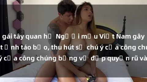 gái tây quan hệ Người mẫu Việt Nam gây sốt với loạt shoot ảnh táo bạo, thu hút sự chú ý của công chúng bằng vẻ đẹp quyến rũ và gợi cảm.