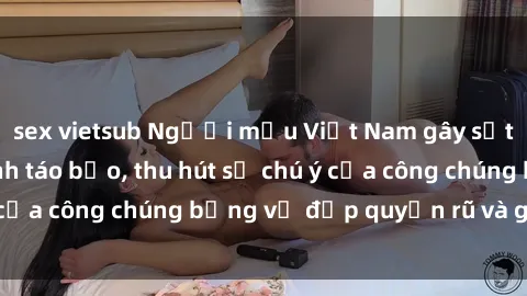 sex vietsub Người mẫu Việt Nam gây sốt với loạt shoot ảnh táo bạo, thu hút sự chú ý của công chúng bằng vẻ đẹp quyến rũ và gợi cảm.