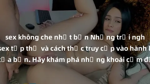 sex không che nhật bản Những trải nghiệm mới lạ với sex tập thể và cách thức truy cập vào hành lang đam mê của bạn. Hãy khám phá những khoái cảm đầy kích thích với tập thể hấp dẫn!