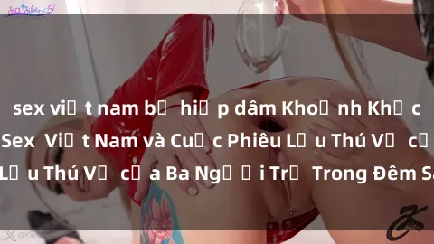sex việt nam bị hiếp dâm Khoảnh Khắc Đầy Kịch Tính: Sex  Việt Nam và Cuộc Phiêu Lưu Thú Vị của Ba Người Trẻ Trong Đêm Say Đắm