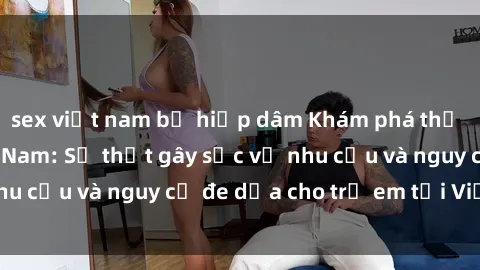 sex việt nam bị hiếp dâm Khám phá thế giới sex loli Việt Nam: Sự thật gây sốc về nhu cầu và nguy cơ đe dọa cho trẻ em tại Việt Nam