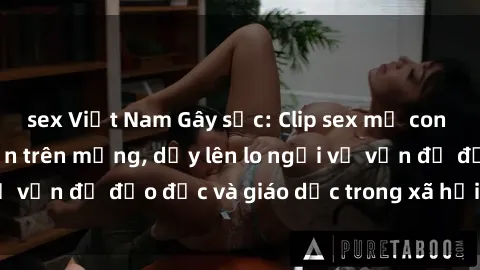 sex Việt Nam Gây sốc: Clip sex mẹ con Việt Nam lan truyền trên mạng, dấy lên lo ngại về vấn đề đạo đức và giáo dục trong xã hội hiện nay.