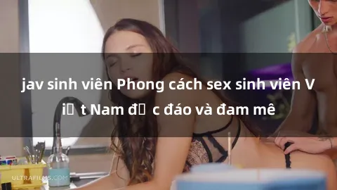 jav sinh viên Phong cách sex sinh viên Việt Nam độc đáo và đam mê