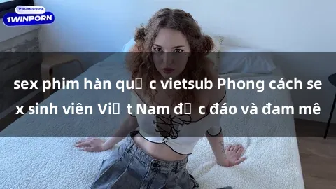 sex phim hàn quốc vietsub Phong cách sex sinh viên Việt Nam độc đáo và đam mê